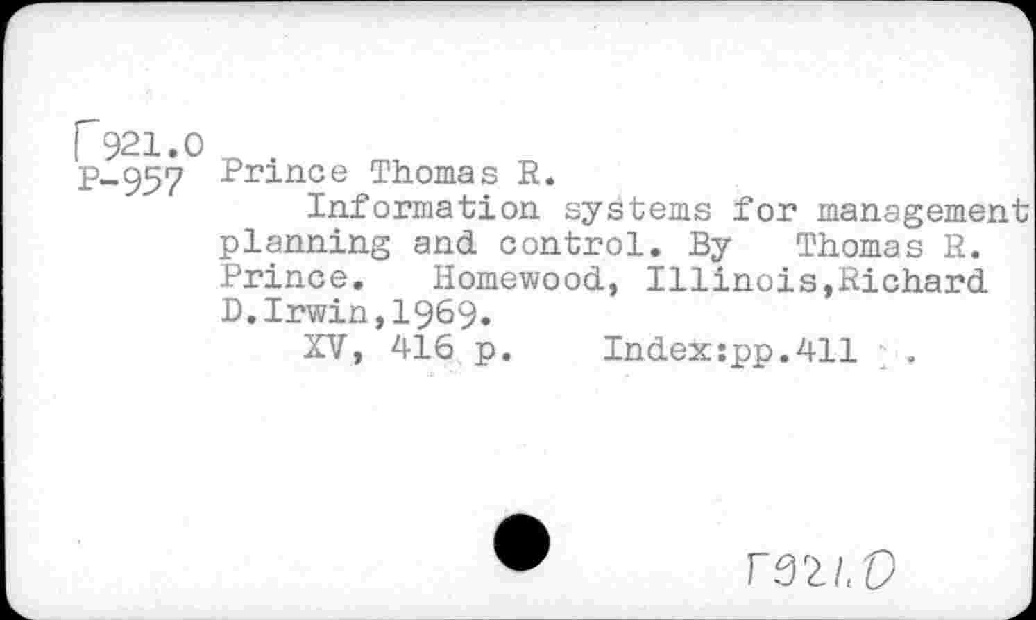 ﻿I 921.0 „
p-957 Prince Thomas R.
Information systems for management planning and control. By Thomas R. Prince. Homewood, Illinois,Richard D.Irwin,1969.
XV, 416 p.	Index:pp.411
F32/.P